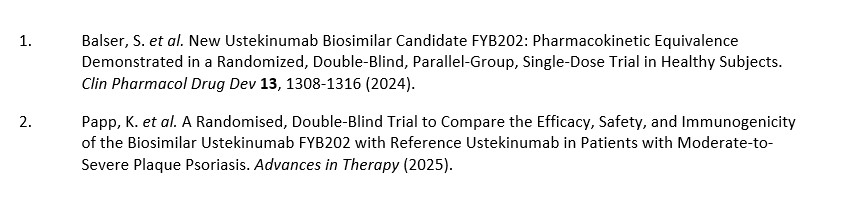  Zwei Literaturquellen zu Studien mit dem Biosimilar Ustekinumab FYB202. Die erste Publikation von Balser et al. aus dem Jahr 2024 beschreibt eine randomisierte, doppelblinde Parallelgruppenstudie mit Einzeldosisgabe zur Untersuchung der pharmakokinetischen Äquivalenz von FYB202 im Vergleich zu Referenz-Ustekinumab bei gesunden Probanden. Die zweite Publikation von Papp et al. aus dem Jahr 2025 berichtet über eine randomisierte, doppelblinde Studie zur Wirksamkeit, Sicherheit und Immunogenität von FYB202 im Vergleich zu Referenz-Ustekinumab bei Patienten mit mittelschwerer bis schwerer Plaque-Psoriasis.